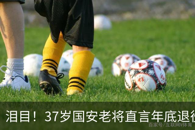 泪目！37岁国安老将直言年底退役，用最后一年合同留住球队核心